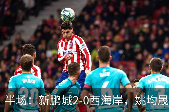半场：新鹏城2-0西海岸，姚均晟兜射破僵，杨一鸣建功