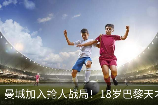 曼城加入抢人战局！18岁巴黎天才边锋今夏或被逼离队