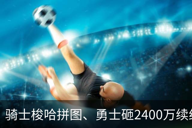 骑士梭哈拼图、勇士砸2400万续约：两种豪赌，两套截然不同的球队人生